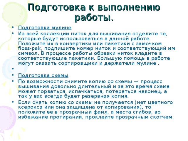 Подготовка к выполнению работы. Подготовка мулине Из всей коллекции ниток для вышивания отделите те, которые будут использоваться в данной работе. Положите их в конвертики или пакетики с замочком floss-pak, подпишите номер ниток и соответствующий им символ. В процессе работы обрезки ниток кладите в соответствующие пакетики. Большую помощь в работе могут оказать сортировщики и держатели мулине .   Подготовка схемы По возможности снимите копию со схемы — процесс вышивания довольно длительный и за это время схема может порваться, испачкаться, потеряться наконец, а так у вас всегда будет резервная копия. Если снять копию со схемы не получается (нет цветного ксерокса или она защищена от копирования), то положите ее в прозрачный файл, а места сгибов, во избежание протираний, проклейте прозрачным скотчем.    