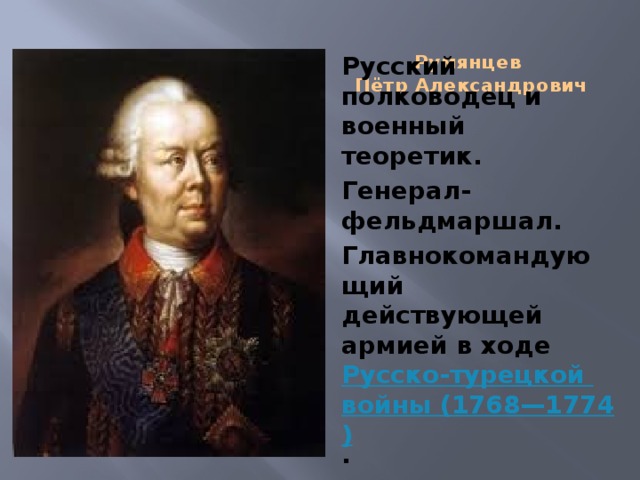 Румянцев  Пётр Александрович   Русский полководец и военный теоретик. Генерал-фельдмаршал. Главнокомандующий действующей армией в ходе  Русско-турецкой войны (1768—1774) .