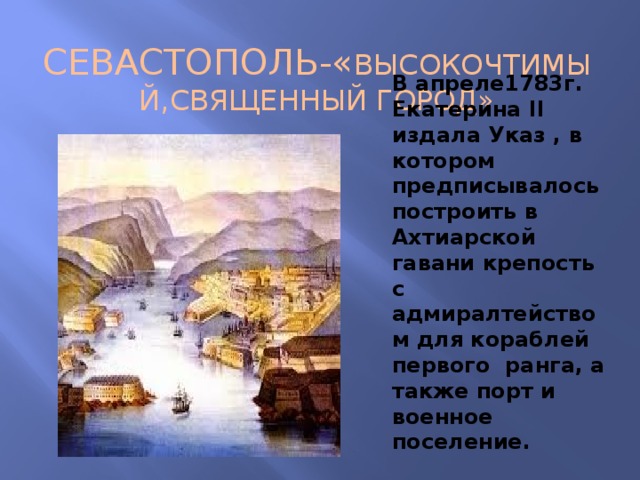 СЕВАСТОПОЛЬ-« ВЫСОКОЧТИМЫЙ,СВЯЩЕННЫЙ ГОРОД» В апреле1783г. Екатерина II издала Указ , в котором предписывалось построить в Ахтиарской гавани крепость с адмиралтейством для кораблей первого ранга, а также порт и военное поселение. 