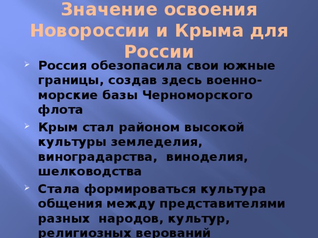 Значение освоения  Новороссии и Крыма для России Россия обезопасила свои южные границы, создав здесь военно- морские базы Черноморского флота Крым стал районом высокой культуры земледелия, виноградарства, виноделия, шелководства Стала формироваться культура общения между представителями разных народов, культур, религиозных верований 