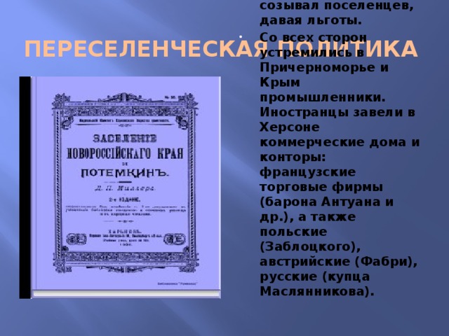 ПЕРЕСЕЛЕНЧЕСКАЯ ПОЛИТИКА Потемкин отовсюду созывал поселенцев, давая льготы. Со всех сторон устремились в Причерноморье и Крым промышленники. Иностранцы завели в Херсоне коммерческие дома и конторы: французские торговые фирмы (барона Антуана и др.), а также польские (Заблоцкого), австрийские (Фабри), русские (купца Маслянникова). 