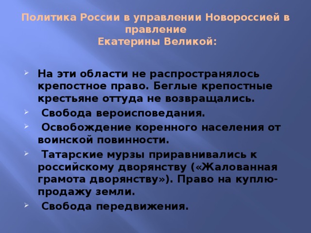 Политика России в управлении Новороссией в правление  Екатерины Великой: На эти области не распространялось крепостное право. Беглые крепостные крестьяне оттуда не возвращались.  Свобода вероисповедания.  Освобождение коренного населения от воинской повинности.  Татарские мурзы приравнивались к российскому дворянству («Жалованная грамота дворянству»). Право на куплю-продажу земли.  Свобода передвижения. 