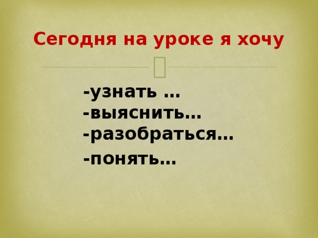Сегодня на уроке я хочу  -узнать …  -выяснить…  -разобраться…  -понять…
