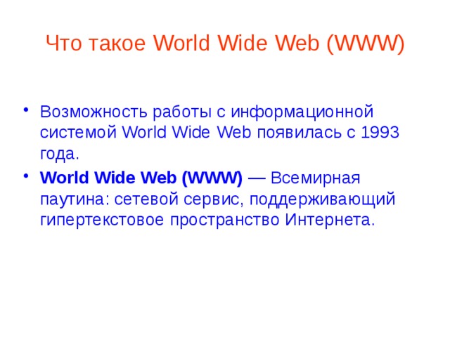 Что такое World Wide Web (WWW) Возможность работы с информационной системой World Wide Web появилась с 1993 года. World Wide Web (WWW) — Всемирная паутина: сетевой сервис, поддерживающий гипертекстовое пространство Интернета. 