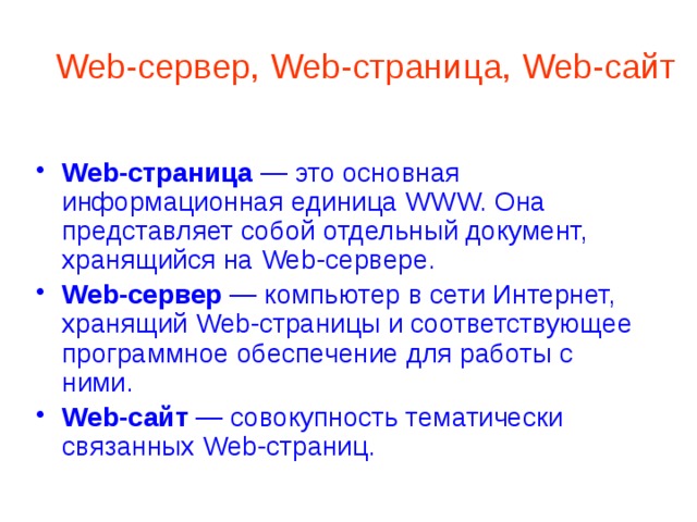 Web-сервер, Web-страница, Web-сайт Web-страница — это основная информационная единица WWW. Она представляет собой отдельный документ, хранящийся на Web-сервере. Web-сервер — компьютер в сети Интернет, хранящий Web-страницы и соответствующее программное обеспечение для работы с ними. Web-сайт — совокупность тематически связанных Web-страниц. 