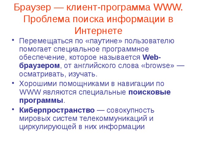 Браузер — клиент-программа WWW. Проблема поиска информации в Интернете Перемещаться по «паутине» пользователю помогает специальное программное обеспечение, которое называется Web-браузером , от английского слова «browse» — осматривать, изучать. Хорошими помощниками в навигации по WWW являются специальные поисковые программы . Киберпространство — совокупность мировых систем телекоммуникаций и циркулирующей в них информации 