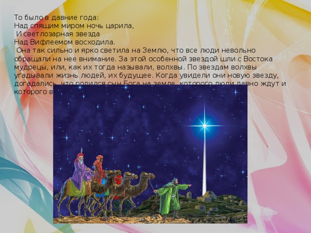 То было в давние года: Над спящим миром ночь царила,  И светлозарная звезда Над Вифлеемом восходила.  Она так сильно и ярко светила на Землю, что все люди невольно обращали на нее внимание. За этой особенной звездой шли с Востока мудрецы, или, как их тогда называли, волхвы. По звездам волхвы угадывали жизнь людей, их будущее. Когда увидели они новую звезду, догадались, что родился сын Бога на земле, которого люди давно ждут и которого величают Спасителем. 
