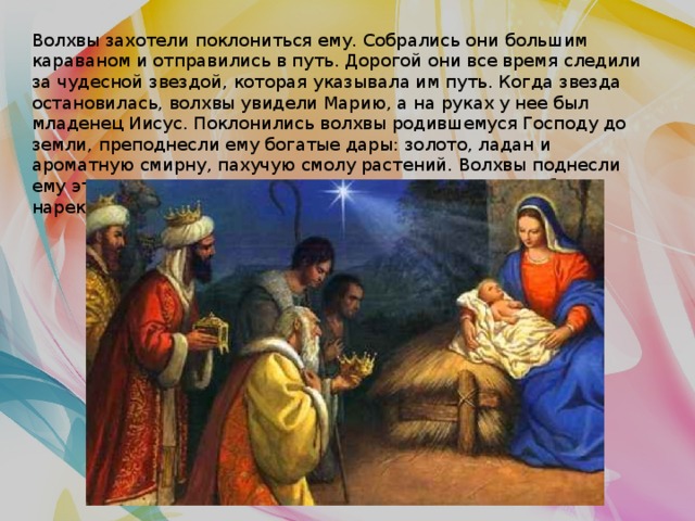 Волхвы захотели поклониться ему. Собрались они большим караваном и отправились в путь. Дорогой они все время следили за чудесной звездой, которая указывала им путь. Когда звезда остановилась, волхвы увидели Марию, а на руках у нее был младенец Иисус. Поклонились волхвы родившемуся Господу до земли, преподнесли ему богатые дары: золото, ладан и ароматную смирну, пахучую смолу растений. Волхвы поднесли ему эти подарки в знак того, что Он — Царь земли и неба, и нарекли младенца Христос, что значит «Царь». 