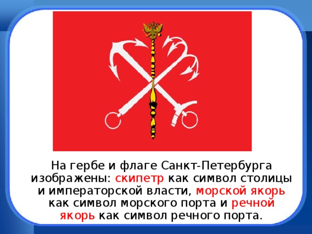  На гербе и флаге Санкт-Петербурга изображены: скипетр как символ столицы и императорской власти, морской якорь как символ морского порта и речной якорь как символ речного порта. 