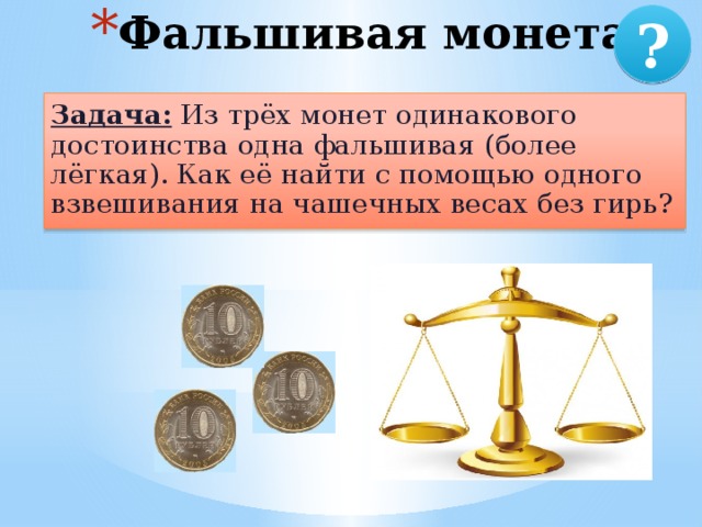 Фальшивая монета ? Задача: Из трёх монет одинакового достоинства одна фальшивая (более лёгкая). Как её найти с помощью одного взвешивания на чашечных весах без гирь? 