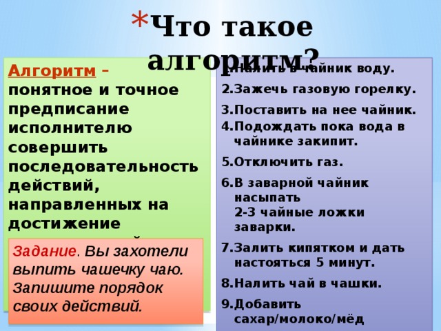 Что такое алгоритм? Алгоритм – понятное и точное предписание исполнителю совершить последовательность действий, направленных на достижение определенной цели или на решение поставленной задачи. Налить в чайник воду. Зажечь газовую горелку. Поставить на нее чайник. Подождать пока вода в чайнике закипит. Отключить газ. В заварной чайник насыпать  2-3 чайные ложки заварки. Залить кипятком и дать настояться 5 минут. Налить чай в чашки. Добавить сахар/молоко/мёд  по вкусу. Задание . Вы захотели выпить чашечку чаю. Запишите порядок своих действий. 