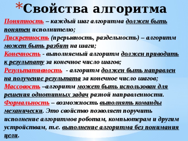 Свойства алгоритма Понятность – каждый шаг алгоритма должен быть понятен исполнителю; Дискретность (прерывность, раздельность) – алгоритм может быть разбит на шаги; Конечность - выполняемый алгоритм должен приводить к результату за конечное число шагов; Результативность - алгоритм должен быть направлен на получение результата за конечное число шагов; Массовость –алгоритм может быть использован для решения однотипных задач разной направленности. Формальность – возможность выполнять команды механически . Это свойство позволяет поручить исполнение алгоритмов роботам, компьютерам и другим устройствам, т.е. выполнение алгоритма без понимания цели . 