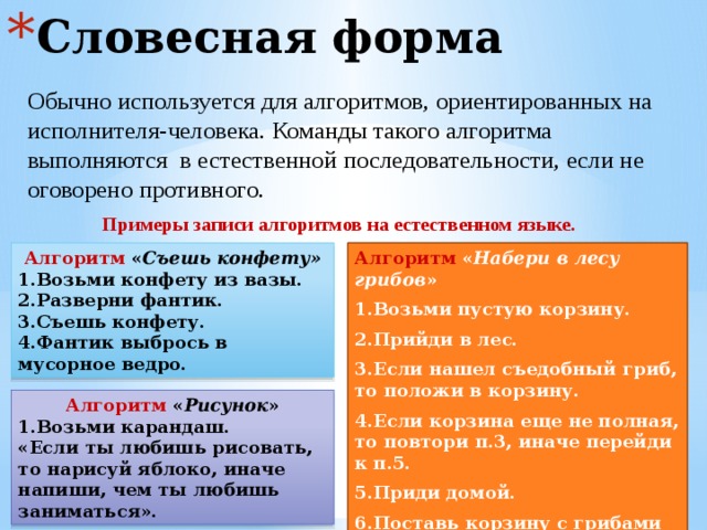 Словесная форма Обычно используется для алгоритмов, ориентированных на исполнителя-человека. Команды такого алгоритма выполняются в естественной последовательности, если не оговорено противного. Примеры записи алгоритмов на естественном языке. Алгоритм « Набери в лесу грибов » Алгоритм « Съешь конфету» 1.Возьми конфету из вазы. 1.Возьми пустую корзину. 2.Разверни фантик. 2.Прийди в лес. 3.Съешь конфету. 3.Если нашел съедобный гриб, то положи в корзину. 4.Фантик выбрось в мусорное ведро. 4.Если корзина еще не полная, то повтори п.3, иначе перейди к п.5. 5.Приди домой. 6.Поставь корзину с грибами на место. Алгоритм « Рисунок » 1.Возьми карандаш. «Если ты любишь рисовать, то нарисуй яблоко, иначе напиши, чем ты любишь заниматься». 