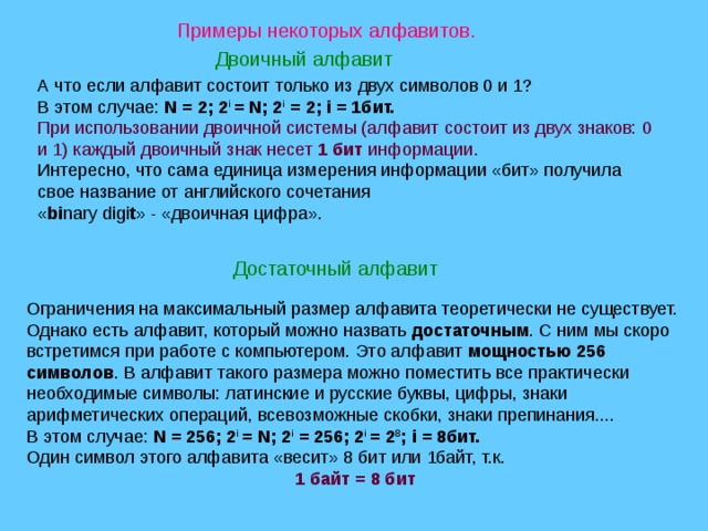 Примеры некоторых алфавитов. Двоичный алфавит А что если алфавит состоит только из двух символов 0 и 1? В этом случае: N = 2; 2 i = N; 2 i = 2; i = 1бит. При использовании двоичной системы (алфавит состоит из двух знаков: 0 и 1) каждый двоичный знак несет 1 бит информации. Интересно, что сама единица измерения информации «бит» получила свое название от английского сочетания  « bi nary digi t » - «двоичная цифра». Достаточный алфавит Ограничения на максимальный размер алфавита теоретически не существует. Однако есть алфавит, который можно назвать достаточным . С ним мы скоро встретимся при работе с компьютером. Это алфавит мощностью 256 символов . В алфавит такого размера можно поместить все практически необходимые символы: латинские и русские буквы, цифры, знаки арифметических операций, всевозможные скобки, знаки препинания.... В этом случае: N = 256; 2 i = N; 2 i = 256; 2 i = 2 8 ; i = 8бит. Один символ этого алфавита «весит» 8 бит или 1байт, т.к. 1 байт = 8 бит 