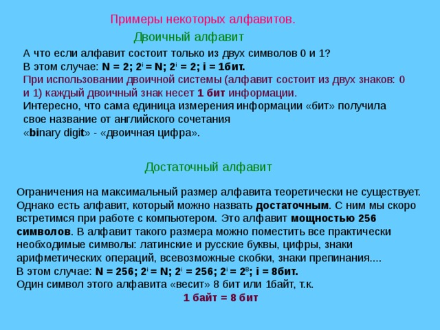 Примеры некоторых алфавитов. Двоичный алфавит А что если алфавит состоит только из двух символов 0 и 1? В этом случае: N = 2; 2 i = N; 2 i = 2; i = 1бит. При использовании двоичной системы (алфавит состоит из двух знаков: 0 и 1) каждый двоичный знак несет 1 бит информации. Интересно, что сама единица измерения информации «бит» получила свое название от английского сочетания  « bi nary digi t » - «двоичная цифра». Достаточный алфавит Ограничения на максимальный размер алфавита теоретически не существует. Однако есть алфавит, который можно назвать достаточным . С ним мы скоро встретимся при работе с компьютером. Это алфавит мощностью 256 символов . В алфавит такого размера можно поместить все практически необходимые символы: латинские и русские буквы, цифры, знаки арифметических операций, всевозможные скобки, знаки препинания.... В этом случае: N = 256; 2 i = N; 2 i = 256; 2 i = 2 8 ; i = 8бит. Один символ этого алфавита «весит» 8 бит или 1байт, т.к. 1 байт = 8 бит 