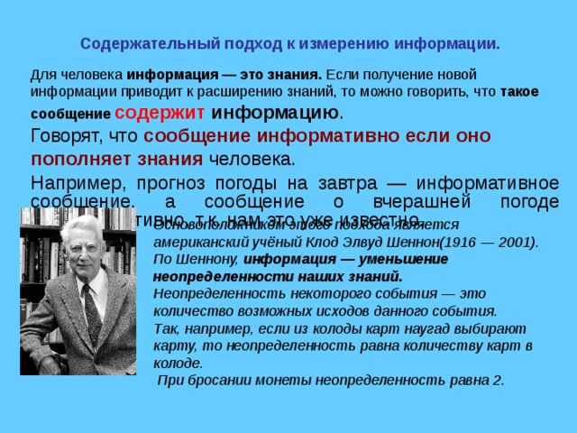 Содержательный подход к измерению информации. Для человека  информация — это знания. Если получение новой информации приводит к расширению знаний, то можно говорить, что такое сообщение содержит информацию . Говорят, что сообщение информативно если оно пополняет знания человека. Например, прогноз погоды на завтра — информативное сообщение, а сообщение о вчерашней погоде неинформативно, т.к. нам это уже известно. Основоположником этого подхода является американский учёный Клод Элвуд Шеннон(1916 — 2001). По Шеннону, информация — уменьшение неопределенности наших знаний. Неопределенность некоторого события — это количество возможных исходов данного события. Так, например, если из колоды карт наугад выбирают карту, то неопределенность равна количеству карт в колоде.  При бросании монеты неопределенность равна 2. 