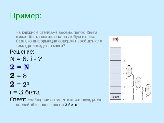 Пример:  На книжном стеллаже восемь полок. Книга может быть поставлена на любую из них. Сколько информации содержит сообщение о том, где находится книга? Решение: N = 8. i - ? 2 i  = N  2 i  = 8 2 i  = 2 3 i = 3 бита Ответ: сообщение о том, что книга находится на любой из полок равно 3 бита . 