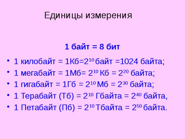 Единицы измерения 1 байт = 8 бит 1 килобайт = 1Кб=2 10 байт =1024 байта; 1 мегабайт = 1Мб= 2 10 Кб = 2 20 байта; 1 гигабайт = 1Гб = 2 10 Мб = 2 30 байта; 1 Терабайт (Тб) = 2 10 Гбайта = 2 40 байта, 1 Петабайт (Пб) = 2 10 Тбайта = 2 50 байта. 