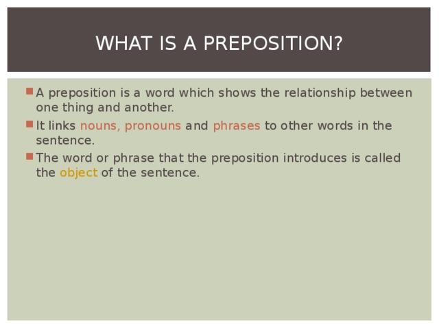 WHAT IS A PREPOSITION? A preposition is a word which shows the relationship between one thing and another. It links nouns, pronouns and phrases to other words in the sentence. The word or phrase that the preposition introduces is called the object of the sentence.  