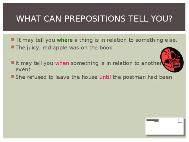 WHAT CAN PREPOSITIONS TELL YOU?  It may tell you where a thing is in relation to something else. The juicy, red apple was on the book. It may tell you when something is in relation to another event. She refused to leave the house until the postman had been.  