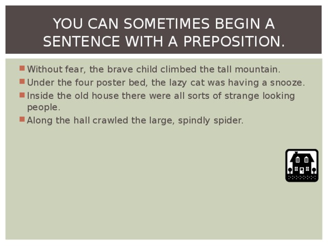 YOU CAN SOMETIMES BEGIN A SENTENCE WITH A PREPOSITION. Without fear, the brave child climbed the tall mountain. Under the four poster bed, the lazy cat was having a snooze. Inside the old house there were all sorts of strange looking people. Along the hall crawled the large, spindly spider.  