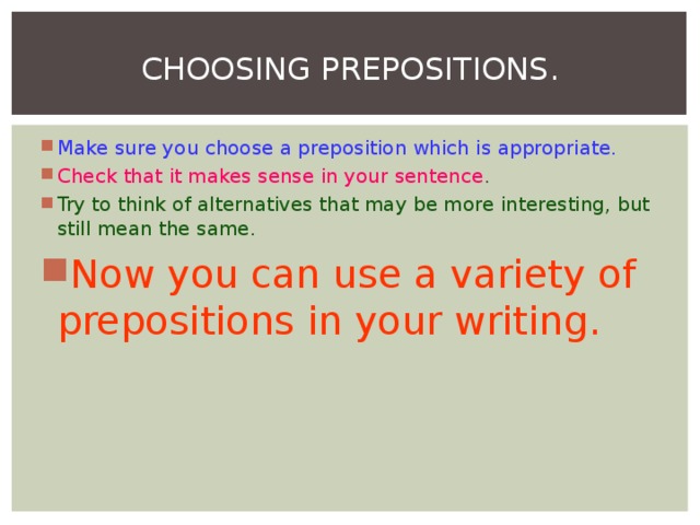 CHOOSING PREPOSITIONS. Make sure you choose a preposition which is appropriate. Check that it makes sense in your sentence . Try to think of alternatives that may be more interesting, but still mean the same. Now you can use a variety of prepositions in your writing.  