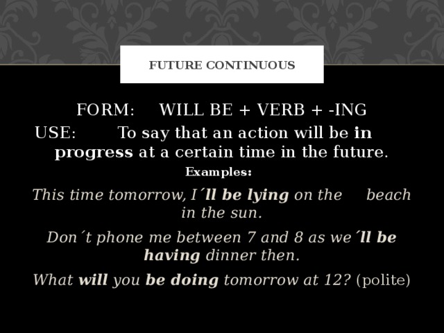 FUTURE CONTINUOUS FORM:  WILL BE + VERB + -ING USE:  To say that an action will be in    progress at a certain time in the future. Examples:  This time tomorrow, I ´ll be lying on the  beach in the sun. Don´t phone me between 7 and 8 as we ´ll be having dinner then. What will you be doing tomorrow at 12? (polite) This time tomorrow, I ´ll be lying on the  beach in the sun. Don´t phone me between 7 and 8 as we ´ll be having dinner then. What will you be doing tomorrow at 12? (polite) 