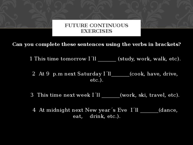 FUTURE CONTINUOUS EXERCISES Can you complete these sentences using the verbs in brackets?  1 This time tomorrow I´ll _______ (study, work, walk, etc).  2 At 9 p.m next Saturday I´ll_______(cook, have, drive, etc.).  3 This time next week I´ll _______(work, ski, travel, etc).  4 At midnight next New year´s Eve I´ll _______(dance, eat,  drink, etc.). 