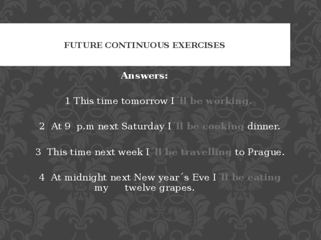 FUTURE CONTINUOUS EXERCISES Answers:  1 This time tomorrow I ´ll be working.   2 At 9 p.m next Saturday I ´ll be cooking dinner.  3 This time next week I ´ll be travelling to Prague.  4 At midnight next New year´s Eve I ´ll be eating my  twelve grapes. 