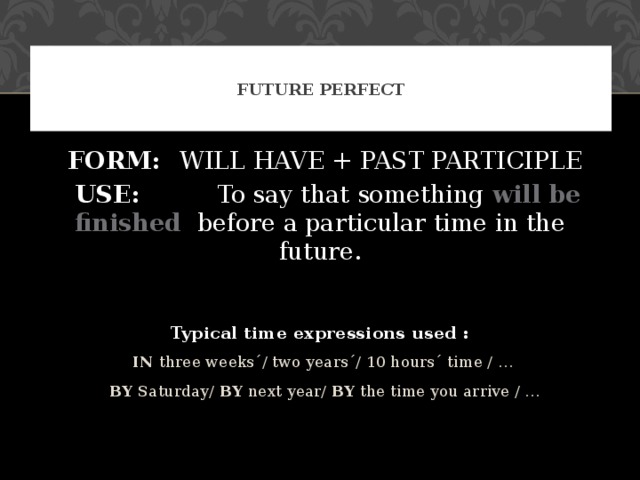 FUTURE PERFECT  FORM:  WILL HAVE + PAST PARTICIPLE  USE: To say that something will be finished    before a particular time in the future. Typical time expressions used :  IN three weeks´/ two years´/ 10 hours´ time / …  BY Saturday/ BY next year/ BY the time you arrive / …  IN three weeks´/ two years´/ 10 hours´ time / …  BY Saturday/ BY next year/ BY the time you arrive / … 