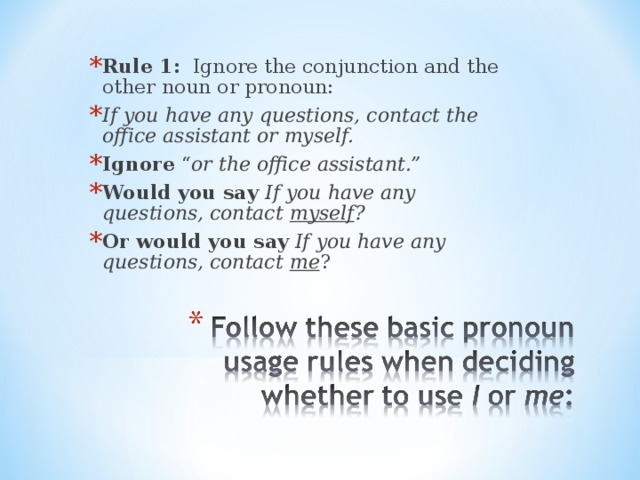 Rule 1: Ignore the conjunction and the other noun or pronoun: If you have any questions, contact the office assistant or myself. Ignore “ or the office assistant.” Would you say If you have any questions, contact myself ? Or would you say If you have any questions, contact me ? 