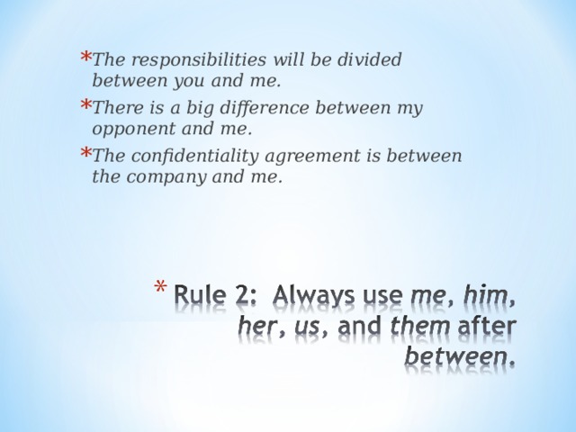 The responsibilities will be divided between you and me. There is a big difference between my opponent and me. The confidentiality agreement is between the company and me. 