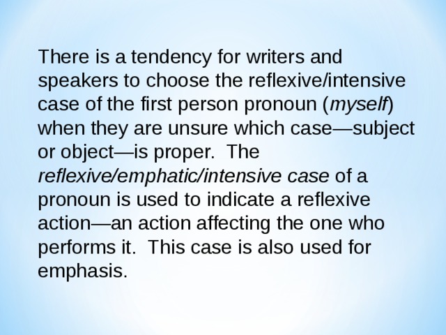 There is a tendency for writers and speakers to choose the reflexive/intensive case of the first person pronoun ( myself ) when they are unsure which case—subject or object—is proper. The reflexive/emphatic/intensive  case of a pronoun is used to indicate a reflexive action—an action affecting the one who performs it. This case is also used for emphasis. 
