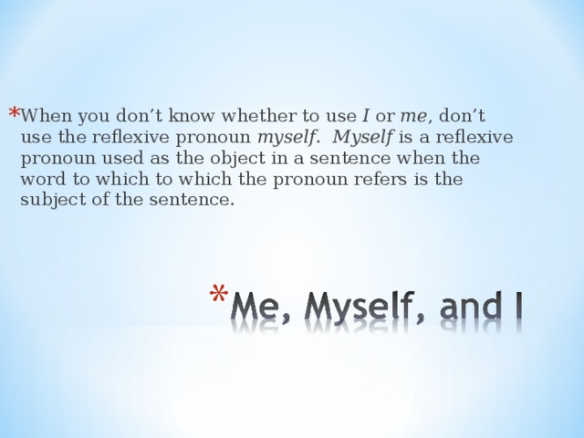 When you don’t know whether to use I or me , don’t use the reflexive pronoun myself . Myself is a reflexive pronoun used as the object in a sentence when the word to which to which the pronoun refers is the subject of the sentence. 