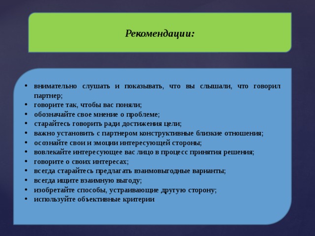 Рекомендации: внимательно слушать и показывать, что вы слышали, что говорил партнер; говорите так, чтобы вас поняли; обозначайте свое мнение о проблеме; старайтесь говорить ради достижения цели; важно установить с партнером конструктивные близкие отношения; осознайте свои и эмоции интересующей стороны; вовлекайте интересующее вас лицо в процесс принятия решения; говорите о своих интересах; всегда старайтесь предлагать взаимовыгодные варианты; всегда ищите взаимную выгоду; изобретайте способы, устраивающие другую сторону; используйте объективные критерии 