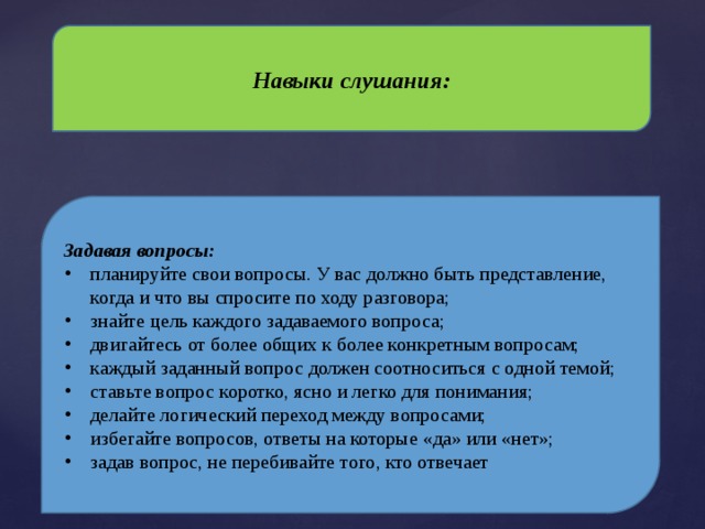 Навыки слушания: Задавая вопросы: планируйте свои вопросы. У вас должно быть представление, когда и что вы спросите по ходу разговора; знайте цель каждого задаваемого вопроса; двигайтесь от более общих к более конкретным вопросам; каждый заданный вопрос должен соотноситься с одной темой; ставьте вопрос коротко, ясно и легко для понимания; делайте логический переход между вопросами; избегайте вопросов, ответы на которые «да» или «нет»; задав вопрос, не перебивайте того, кто отвечает 