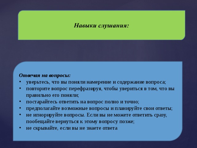 Отвечая на вопросы: уверьтесь, что вы поняли намерение и содержание вопроса; повторите вопрос перефразируя, чтобы увериться в том, что вы правильно его поняли; постарайтесь ответить на вопрос полно и точно; предполагайте возможные вопросы и планируйте свои ответы; не игнорируйте вопросы. Если вы не можете ответить сразу, пообещайте вернуться к этому вопросу позже; не скрывайте, если вы не знаете ответа 