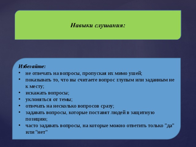 Избегайте: не отвечать на вопросы, пропуская их мимо ушей; показывать то, что вы считаете вопрос глупым или заданным не к месту; искажать вопросы; уклоняться от темы; отвечать на несколько вопросов сразу; задавать вопросы, которые поставят людей в защитную позицию; часто задавать вопросы, на которые можно ответить только 