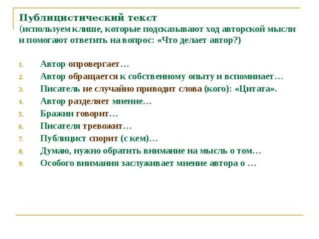 Публицистический текст  ( используем клише, которые подсказывают ход авторской мысли и помогают ответить на вопрос: «Что делает автор?)   Автор опровергает … Автор обращается к собственному опыту и вспоминает… Писатель не случайно приводит слова (кого): «Цитата». Автор разделяет мнение… Бражин говорит … Писателя тревожит … Публицист спорит (с кем)… Думаю, нужно обратить внимание на мысль о том… Особого внимания заслуживает мнение автора о … 