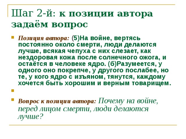 Шаг 2-й: к позиции автора задаём вопрос Позиция автора: ( 5)На войне, вертясь постоянно около смерти, люди делаются лучше, всякая чепуха с них слезает, как нездоровая кожа после солнечного ожога, и остаётся в человеке ядро. (б)Разумеется, у одного оно покрепче, у другого послабее, но те, у кого ядро с изъяном, тянутся, каждому хочется быть хорошим и верным товарищем.   Вопрос к позиции автора: Почему на войне, перед лицом смерти, люди делаются лучше? 