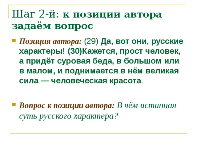 Шаг 2-й: к позиции автора задаём вопрос Позиция автора: (29) Да, вот они, русские характеры! (30)Кажется, прост человек, а придёт суровая беда, в большом или в малом, и поднимается в нём великая сила — человеческая красота .  Вопрос к позиции автора: В чём истинная суть русского характера? 