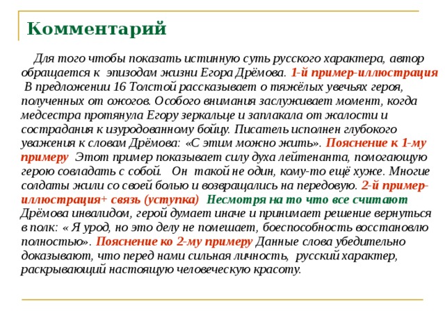 Комментарий  Для того чтобы показать истинную суть русского характера, автор обращается к эпизодам жизни Егора Дрёмова. 1-й пример-иллюстрация В предложении 16 Толстой рассказывает о тяжёлых увечьях героя, полученных от ожогов. Особого внимания заслуживает момент, когда медсестра протянула Егору зеркальце и заплакала от жалости и сострадания к изуродованному бойцу. Писатель исполнен глубокого уважения к словам Дрёмова: «С этим можно жить». Пояснение к 1-му примеру Этот пример показывает силу духа лейтенанта, помогающую герою совладать с собой. Он такой не один, кому-то ещё хуже. Многие солдаты жили со своей болью и возвращались на передовую. 2-й пример-иллюстрация+ связь (уступка)  Несмотря на то что все считают Дрёмова инвалидом, герой думает иначе и принимает решение вернуться в полк: « Я урод, но это делу не помешает, боеспособность восстановлю полностью». Пояснение ко 2-му примеру Данные слова убедительно доказывают, что перед нами сильная личность, русский характер, раскрывающий настоящую человеческую красоту. 