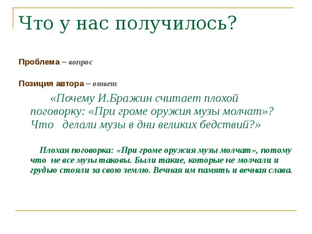 Проблема – вопрос Позиция автора – ответ  «Почему И.Бражин считает плохой поговорку: «При громе оружия музы молчат»? Что делали музы в дни великих бедствий?»   Плохая поговорка: «При громе оружия музы молчат», потому что не все музы таковы. Были такие, которые не молчали и грудью стояли за свою землю. Вечная им память и вечная слава.     