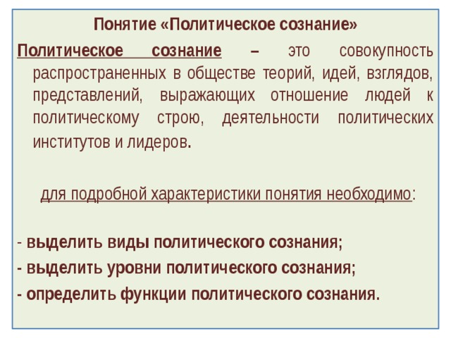 Понятие «Политическое сознание» Политическое сознание – это совокупность распространенных в обществе теорий, идей, взглядов, представлений, выражающих отношение людей к политическому строю, деятельности политических институтов и лидеров .   для подробной характеристики понятия необходимо :   - выделить виды политического сознания; - выделить уровни политического сознания; - определить функции политического сознания.   