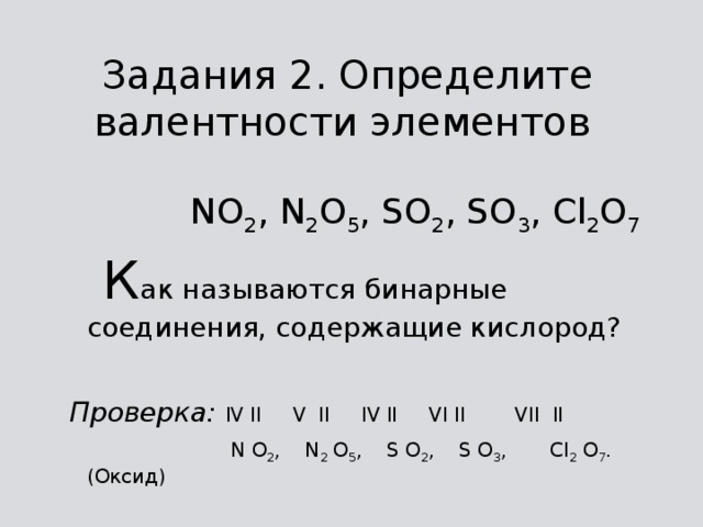 Задания 2. Определите валентности элементов   NO 2 , N 2 O 5 , SO 2 , SO 3 , Cl 2 O 7  К ак называются бинарные соединения, содержащие кислород? Проверка:  IV II V II IV II VI II VII II  N O 2 , N 2 O 5 , S O 2 , S O 3 , Cl 2 O 7 . (Оксид) 