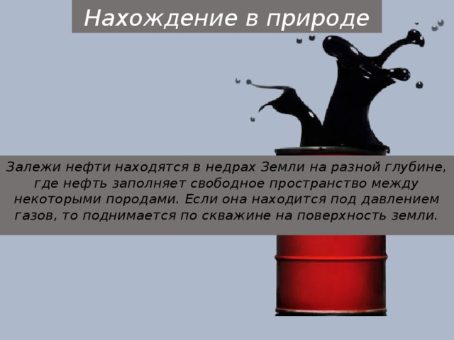 Нахождение в природе Залежи нефти находятся в недрах Земли на разной глубине, где нефть заполняет свободное пространство между некоторыми породами. Если она находится под давлением газов, то поднимается по скважине на поверхность земли. 