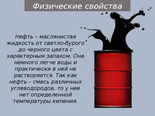 Физические свойства Нефть – маслянистая жидкость от светло-бурого до черного цвета с характерным запахом. Она немного легче воды и практически в ней не растворяется. Так как нефть – смесь различных углеводородов, то у нее нет определенной температуры кипения. 