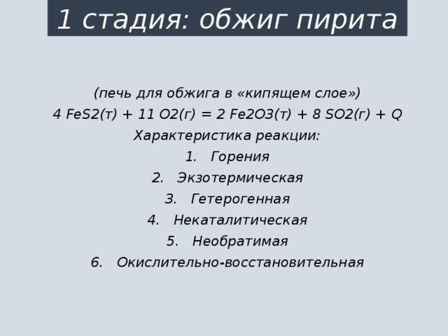 1 стадия: обжиг пирита (печь для обжига в «кипящем слое») 4 FeS2(т) + 11 O2(г) = 2 Fe2O3(т) + 8 SO2(г) + Q Характеристика реакции: 1.   Горения 2.   Экзотермическая 3.   Гетерогенная 4.   Некаталитическая 5.   Необратимая 6.   Окислительно-восстановительная  