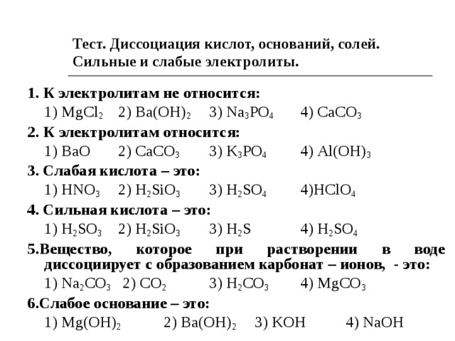Тест. Диссоциация кислот, оснований, солей. Сильные и слабые электролиты. 1. К электролитам не относится:  1) MgCl 2   2) Ba(OH) 2  3) Na 3 PO 4  4) С aCO 3 2. К электролитам относится:  1) BaO  2) С aCO 3   3) K 3 PO 4  4) Al(OH) 3 3. Слабая кислота – это:   1) HNO 3   2) H 2 SiO 3   3) H 2 SO 4  4) H С lO 4 4. Сильная кислота – это:  1) H 2 SO 3   2) H 2 SiO 3   3) H 2 S  4) H 2 SO 4  5 .Вещество, которое при растворении в воде диссоциирует с образованием карбонат – ионов, - это:   1) Na 2 CO 3   2) CO 2   3) H 2 CO 3   4) MgCO 3 6 .Слабое основание – это:  1) Mg ( OH ) 2   2) Ba(OH) 2   3) KOH  4) NaOH 