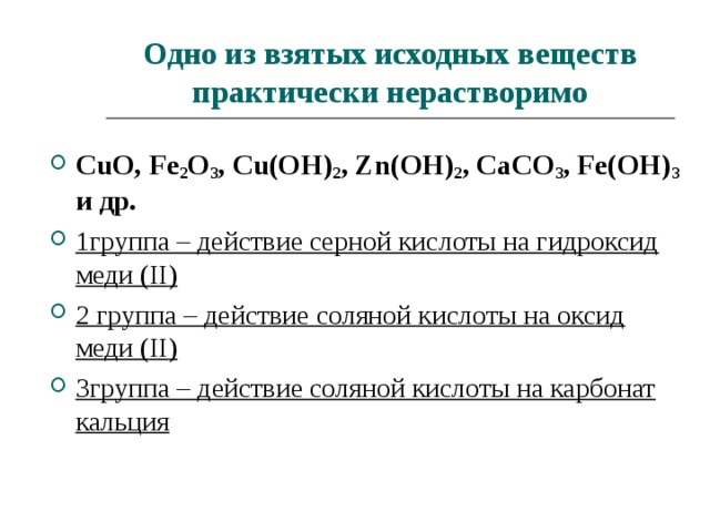 Одно из взятых исходных веществ практически нерастворимо CuO, Fe 2 O 3 , Cu(OH) 2 , Zn(OH) 2 , CaCO 3 , Fe(OH) 3 и др. 1группа – действие серной кислоты на гидроксид меди ( II ) 2 группа – действие соляной кислоты на оксид меди ( II ) 3группа – действие соляной кислоты на карбонат кальция  